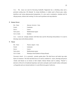 15
Uses : The leaves are used for flavouring foodstuffs. Peppermint has a refreshing odour and a
persistent cooling taste. Oil obtained by stream distillation, is widely used to flavour gum, candy,
Sum
ot. Name - Satureja hortensis Linn.
- Lamiaceae
e
ia
used for flavouring food products. It is used in
Thy
is Linn.
ily - Lamiaceae
e
ia ir to Kanya Kumari
tai plant. The dried leaves and tender tops make
e . The t in sauces, dressings and gravies
dentifrices and various pharmaceutical preparations. It is also used as carminative, stimulant and for
allaying nausea, sickness and vomiting. It is also used in perfumes and soap industries.
mer Savory
B
Family
Source - Leaves
Native plac - Mediterranean region
Cult. in Ind - Kashmir
Uses : Leaves are strongly aromatic with bitter taste
dressings sauces and culinary products.
me
Bot. Name - Thymus vulgar
Fam
Source - Leaves
Native plac - Mediterranean region
Cult. in Ind - Himalayas from Kashm
Taxonomic de ls : It is a perennial , aromatic garden
thyme of comm rce fresh and dried leaves are used as condimen
.Greeks used thymes as an incense in their temples whereas Roman used in cooking. “Thymol” a
derivative of the oil is of medicinal importance and used as antiseptic used in mouth washes, tooth pastes
,as fungicides and as an internal medicine it is used effectively against hookworm.
 
