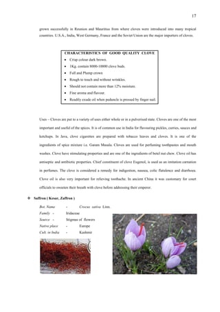 17
grown successfully in Reunion and Mauritius from where cloves were introduced into many tropical
countries. U.S.A., India, West Germany, France and the Soviet Union are the major importers of cloves.
CHARACTERISTICS OF GOOD QUALITY CLOVE
Crisp colour dark brown.
1Kg. contain 8000-10000 clove buds.
Full and Plump crown
Rough to touch and without wrinkles.
Should not contain more than 12% moisture.
Fine aroma and flavour.
Readily exude oil when peduncle is pressed by finger nail.
Uses – Cloves are put to a variety of uses either whole or in a pulverised state. Cloves are one of the most
important and useful of the spices. It is of common use in India for flavouring pickles, curries, sauces and
ketchups. In Java, clove cigarettes are prepared with tobacco leaves and cloves. It is one of the
ingredients of spice mixture i.e. Garam Masala. Cloves are used for perfuming toothpastes and mouth
washes. Clove have stimulating properties and are one of the ingredients of betel nut chew. Clove oil has
antiseptic and antibiotic properties. Chief constituent of clove Eugenol, is used as an imitation carnation
in perfumes. The clove is considered a remedy for indigestion, nausea, colic flatulence and diarrhoea.
Clove oil is also very important for relieving toothache. In ancient China it was customary for court
officials to sweeten their breath with clove before addressing their emperor.
Saffron ( Kesar, Zaffron )
Bot. Name - Crocus sativa Linn.
Family - Iridaceae
Source - Stigmas of flowers
Native place - Europe
Cult. in India - Kashmir
 