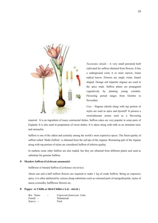 18
Taxonomic details : A very small perennial herb
cultivated for saffron obtained from flowers. It has
a underground corm, 6 or more narrow, linear
radical leaves. Flowers are single violet, funnel
shaped. Orange red tripartite stigmas are used in
the spice trade. Saffron plants are propagated
vegetatively by planting young cormlets.
Flowering period ranges from October to
November.
Uses : Stigmas (dried) along with top portion of
styles are used as spice and dyestuff. It possess a
sweet/pleasant aroma used as a flavouring
material. It is an ingredient of many continental dishes. Saffron cakes are very popular in some parts of
England. It is also used in preparation of sweet dishes. It is taken along with milk as an stimulant tonic
and stomachic.
Saffron is one of the oldest and certainly among the world’s most expensive spices. The finest quality of
saffron called ‘Shahi Zaffron’ is obtained from the red tips of the stigmas. Remaining part of the stigmas
along with top portion of styles are considered Saffron of inferior quality.
In markets some other Saffron are also traded, but they are obtained from different plants and used as
substitute for genuine Saffron.
Meadow Saffron (Colchicum autumnale)
Safflower or bastard Saffron (Carthamus tinctorius)
About one and a half million flowers are required to make 1 kg of crude Saffron. Being an expensive
spice, it is often adultered by various cheap substitutes such as coloured parts of marigold petals, styles of
maize (cornsilk), Saffflower flowers etc.
Pepper or Chillis or Bird Chillies ( Lal – mirch )
Bot. Name - Capsicum frutescens Linn.
Family - Solanaceae
Source - Fruit
 