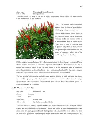 19
Native place - West Indies & Tropical America
Cult. in India - Throughout India
Taxonomic details : A herb of 2-3 feet in height, leaves ovate, flowers white with rotate corolla.
Capsicum are grown all over the world.
Uses : This is a most familiar condiment,
obtained from the fruits of several plants
all belonging to the genus Capsicum.
Fruits in both condition unripe (green) or
ripe (crimson red) are used as condiment.
Fruits are dried in sun and used whole or
in powdered form. They are used in pickle.
Peeper sauce is made by extracting pulp
by pressure and pickling in strong vinegar.
The ground ripe fruits constitute the red
pepper of commerce. India is one of the
worlds largest exporter of chillies.
Chillies are good source of vitamin ‘C’. A Hungarian scientists Dr. Szent-Gyorgyi was awarded Noble
Prize in 1937 for the isolation of Vitamin ‘C’ in paprika. Vitamin ‘A’ and ‘E’ also occur in ripe fruit of
chillies. The colouring matter of the ripe fruit consist of several compounds such as capsanthin,
capsorubin, zeaxanthin, cryptoxanthin, lutein, & carotenes and xanthophylls. Capsaicin, a pungent
material of Capsicum fruits is used in the manufacture of ‘ginger ale’ and ‘ginger beer’.
The long period of cultivation has resulted in many varieties differing in habit and in the size, shape,
colour and the pungency of the fruits. All these varieties are considered derivatives of a single
species,whereas other taxonomists considered that these varieties belong to different species i.e.
Capsicum frutescens or C. annuum.
Black Pepper ( Kali Mirch )
Bot. Name - Piper nigrum Linn.
Family - Piperaceae
Source - Fruit
Native place - Malabar coast
Cult. in India - Kerala, Karnataka, Tamil Nadu
Taxonomic details : A climbing perennial shrubby, vine found cultivated in hot and moist parts of India,
Ceylon and tropical countries, branches stout , trailing and rooting at nodes. Leaves generally ovate
entire, shiny dark green, glaucous beneath, fruiting spikes with very small flowers in catkins. The fruits
are small ovoid, globose one seeded berry like drupes about 50 on a catkin. The crop begins to yield in 2
 
