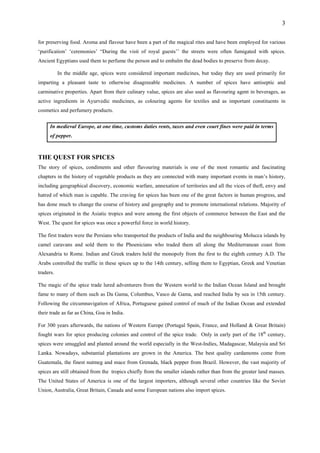 3
for preserving food. Aroma and flavour have been a part of the magical rites and have been employed for various
‘purification’ ‘ceremonies’ “During the visit of royal guests’’ the streets were often fumigated with spices.
Ancient Egyptians used them to perfume the person and to embalm the dead bodies to preserve from decay.
In the middle age, spices were considered important medicines, but today they are used primarily for
imparting a pleasant taste to otherwise disagreeable medicines. A number of spices have antiseptic and
carminative properties. Apart from their culinary value, spices are also used as flavouring agent in beverages, as
active ingredients in Ayurvedic medicines, as colouring agents for textiles and as important constituents in
cosmetics and perfumery products.
In medieval Europe, at one time, customs duties rents, taxes and even court fines were paid in terms
of pepper.
THE QUEST FOR SPICES
The story of spices, condiments and other flavouring materials is one of the most romantic and fascinating
chapters in the history of vegetable products as they are connected with many important events in man’s history,
including geographical discovery, economic warfare, annexation of territories and all the vices of theft, envy and
hatred of which man is capable. The craving for spices has been one of the great factors in human progress, and
has done much to change the course of history and geography and to promote international relations. Majority of
spices originated in the Asiatic tropics and were among the first objects of commerce between the East and the
West. The quest for spices was once a powerful force in world history.
The first traders were the Persians who transported the products of India and the neighbouring Molucca islands by
camel caravans and sold them to the Phoenicians who traded them all along the Mediterranean coast from
Alexandria to Rome. Indian and Greek traders held the monopoly from the first to the eighth century A.D. The
Arabs controlled the traffic in these spices up to the 14th century, selling them to Egyptian, Greek and Venetian
traders.
The magic of the spice trade lured adventurers from the Western world to the Indian Ocean Island and brought
fame to many of them such as Da Gama, Columbus, Vasco de Gama, and reached India by sea in 15th century.
Following the circumnavigation of Africa, Portuguese gained control of much of the Indian Ocean and extended
their trade as far as China, Goa in India.
For 300 years afterwards, the nations of Western Europe (Portugal Spain, France, and Holland & Great Britain)
fought wars for spice producing colonies and control of the spice trade. Only in early part of the 18th
century,
spices were smuggled and planted around the world especially in the West-Indies, Madagascar, Malaysia and Sri
Lanka. Nowadays, substantial plantations are grown in the America. The best quality cardamoms come from
Guatemala, the finest nutmeg and mace from Grenada, black pepper from Brazil. However, the vast majority of
spices are still obtained from the tropics chiefly from the smaller islands rather than from the greater land masses.
The United States of America is one of the largest importers, although several other countries like the Soviet
Union, Australia, Great Britain, Canada and some European nations also import spices.
 