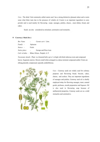 25
Uses : The dried fruit commonly called cumin seed has a strong distinctive pleasant odour and a warm
Seeds are also considered as stimulant, carminative and stomachic.
Ca way ( Shah Jira )
Carum carvi Linn .
e and West Asia
- har, O
l to 1 m high with thick tuberous roots and compound
e
Uses : Caraway seeds are widely used for culinary
some what bitter taste due to the presence of volatile oil. Cumin is an important ingredient in curry
powder and is used mainly for flavouring soups. sausages, pickles, cheese , meat dishes, bread, and
cakes.
ra
Bot. Name -
Family - Apiaceae
Source - Fruits
Native place - Europ
Cult. in India Bi rissa , Punjab, A. P.
Taxonomic detai s : Plant is a biennial herb, up
leaves. Segments narrow, flowers small white arranged in a dense terminal compound umbel. Fruits ar
oblong,laterally compressed, typically umbelliferous.
purposes and flavouring bread, biscuits, cakes,
cheese, and cookies. They are important ingredients
of sausages and pickles. Caraway seed oil is chiefly
employed today for flavoring sausages, meat, canned
goods, perfumes, mouth preparation and liqueurs. Oil
is also used in flavouring soap because of
antibacterial properties. Caraway seeds act as a mild
stomachic and carminative.
 