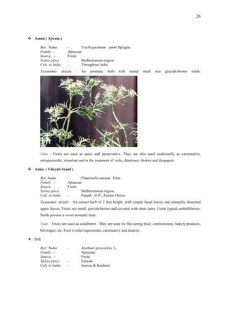 26
Ammi ( Ajwain )
- Trachyspermum ammi Sprague.
Family - Apiaceae
uits
nean region
hout India
eta th round small size grayish-brown seeds.
Bot. Name
Source - Fr
Native place - Mediterra
Cult. in India - Throug
Taxonomic d ils : An aromatic herb wi
Uses : Fruits are used as spice and preservative. They are also used medicinally as carminative,
An
Pimpenella anisum Linn.
Family - Apiaceae
uits
nean region
b , U.P., Assam, Orissa
il ith simple basal leaves and pinnately dissected
They are used for flavouring food, confectionary, bakery products,
Dil
ot. Name - Anethum graveolens L.
Family - Apiaceae
mir
antispasmodic, stimulant and in the treatment of colic, diarrhoea, cholera and dyspepsia.
ise ( Vilayati Saunf )
Bot. Name -
Source - Fr
Native place - Mediterra
Cult. in India - Punja
Taxonomic deta s nual herb of 2 feet height, w
: An an
upper leaves. Fruits are small, greyish-brown and covered with short hairs. Fruits typical umbelliferous.
Seeds possess a sweet aromatic taste.
Uses : Fruits are used as condiment .
beverages, etc. Fruit is mild expectorant, carminative and diuretic.
l
B
Source - Fruits
Native place - Eurasia
Cult. in India - Jammu & Kash
 