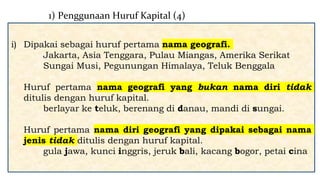 i) Dipakai sebagai huruf pertama nama geografi.
Jakarta, Asia Tenggara, Pulau Miangas, Amerika Serikat
Sungai Musi, Pegunungan Himalaya, Teluk Benggala
Huruf pertama nama geografi yang bukan nama diri tidak
ditulis dengan huruf kapital.
berlayar ke teluk, berenang di danau, mandi di sungai.
Huruf pertama nama diri geografi yang dipakai sebagai nama
jenis tidak ditulis dengan huruf kapital.
gula jawa, kunci inggris, jeruk bali, kacang bogor, petai cina
1) Penggunaan Huruf Kapital (4)
 