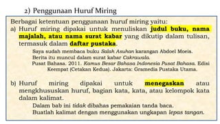 Berbagai ketentuan penggunaan huruf miring yaitu:
a) Huruf miring dipakai untuk menuliskan judul buku, nama
majalah, atau nama surat kabar yang dikutip dalam tulisan,
termasuk dalam daftar pustaka.
Saya sudah membaca buku Salah Asuhan karangan Abdoel Moeis.
Berita itu muncul dalam surat kabar Cakrawala.
Pusat Bahasa. 2011. Kamus Besar Bahasa Indonesia Pusat Bahasa. Edisi
Keempat (Cetakan Kedua). Jakarta: Gramedia Pustaka Utama.
b) Huruf miring dipakai untuk menegaskan atau
mengkhususkan huruf, bagian kata, kata, atau kelompok kata
dalam kalimat.
Dalam bab ini tidak dibahas pemakaian tanda baca.
Buatlah kalimat dengan menggunakan ungkapan lepas tangan.
2) Penggunaan Huruf Miring
 