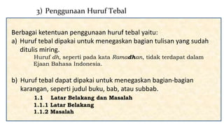 Berbagai ketentuan penggunaan huruf tebal yaitu:
a) Huruf tebal dipakai untuk menegaskan bagian tulisan yang sudah
ditulis miring.
Huruf dh, seperti pada kata Ramadhan, tidak terdapat dalam
Ejaan Bahasa Indonesia.
b) Huruf tebal dapat dipakai untuk menegaskan bagian-bagian
karangan, seperti judul buku, bab, atau subbab.
1.1 Latar Belakang dan Masalah
1.1.1 Latar Belakang
1.1.2 Masalah
3) Penggunaan Huruf Tebal
 