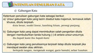 Ketentuan penulisan gabungan kata sebagai berikut:
a) Unsur gabungan kata yang lazim disebut kata majemuk, termasuk istilah
khusus, ditulis terpisah.
duta besar, model linear, kambing hitam, persegi panjang.
b) Gabungan kata yang dapat menimbulkan salah pengertian ditulis
dengan membubuhkan tanda hubung (-) di antara unsur-unsurnya.
ibu-bapak kami ibu bapak-kami
c) Gabungan kata yang penulisannya terpisah tetap ditulis terpisah jika
mendapat awalan atau akhiran.
bertepuk tangan, menganak sungai, garis bawahi, sebar luaskan
1) Gabungan Kata
 