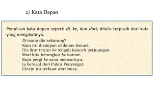 Penulisan kata depan seperti di, ke, dan dari, ditulis terpisah dari kata
yang mengikutinya.
Di mana dia sekarang?
Kain itu disimpan di dalam lemari.
Dia ikut terjun ke tengah kancah perjuangan.
Mari kita berangkat ke kantor.
Saya pergi ke sana mencarinya.
Ia berasal dari Pulau Penyengat.
Cincin itu terbuat dari emas.
2) Kata Depan
 