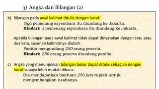 b) Bilangan pada awal kalimat ditulis dengan huruf.
Tiga pemenang sayembara itu diundang ke Jakarta.
Hindari: 3 pemenang sayembara itu diundang ke Jakarta.
Apabila bilangan pada awal kalimat tidak dapat dinyatakan dengan satu atau
dua kata, susunan kalimatnya diubah.
Panitia mengundang 250 orang peserta.
Hindari: 250 orang peserta diundang panitia.
c) Angka yang menunjukkan bilangan besar dapat ditulis sebagian dengan
huruf supaya lebih mudah dibaca.
3) Angka dan Bilangan (2)
b) Bilangan pada awal kalimat ditulis dengan huruf.
Tiga pemenang sayembara itu diundang ke Jakarta.
Hindari: 3 pemenang sayembara itu diundang ke Jakarta.
Apabila bilangan pada awal kalimat tidak dapat dinyatakan dengan satu atau
dua kata, susunan kalimatnya diubah.
Panitia mengundang 250 orang peserta.
Hindari: 250 orang peserta diundang panitia.
c) Angka yang menunjukkan bilangan besar dapat ditulis sebagian dengan
huruf supaya lebih mudah dibaca.
Dia mendapatkan bantuan 250 juta rupiah untuk
mengembangkan usahanya.
 