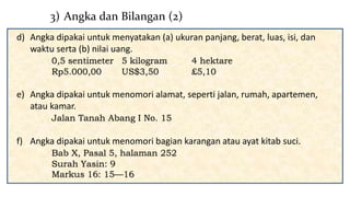 d) Angka dipakai untuk menyatakan (a) ukuran panjang, berat, luas, isi, dan
waktu serta (b) nilai uang.
0,5 sentimeter 5 kilogram 4 hektare
Rp5.000,00 US$3,50 £5,10
e) Angka dipakai untuk menomori alamat, seperti jalan, rumah, apartemen,
atau kamar.
Jalan Tanah Abang I No. 15
f) Angka dipakai untuk menomori bagian karangan atau ayat kitab suci.
Bab X, Pasal 5, halaman 252
Surah Yasin: 9
Markus 16: 15—16
3) Angka dan Bilangan (2)
 