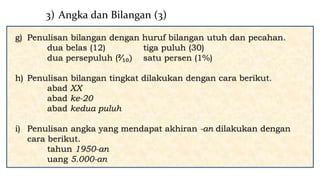g) Penulisan bilangan dengan huruf bilangan utuh dan pecahan.
dua belas (12) tiga puluh (30)
dua persepuluh (²∕₁₀) satu persen (1%)
h) Penulisan bilangan tingkat dilakukan dengan cara berikut.
abad XX
abad ke-20
abad kedua puluh
i) Penulisan angka yang mendapat akhiran -an dilakukan dengan
cara berikut.
tahun 1950-an
uang 5.000-an
3) Angka dan Bilangan (3)
 