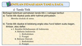 Berbagai ketentuan pemakaian tanda titik (.) sebagai berikut:
a) Tanda titik dipakai pada akhir kalimat pernyataan.
Mereka duduk di sana.
b) Tanda titik dipakai di belakang angka atau huruf dalam suatu bagan,
ikhtisar, atau daftar.
a. I. Kondisi Kebahasaan di Indonesia
A. Bahasa Indonesia
1. Kedudukan
2. Fungsi
B. Bahasa Daerah
1. Kedudukan
2. Fungsi
1) Tanda Titik
 