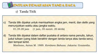 c) Tanda titik dipakai untuk memisahkan angka jam, menit, dan detik yang
menunjukkan waktu atau jangka waktu.
01.35.20 jam (1 jam, 35 menit, 20 detik)
d) Tanda titik dipakai dalam daftar pustaka di antara nama penulis, tahun,
judul tulisan (yang tidak berakhir dengan tanda tanya atau tanda seru),
dan tempat terbit.
Moeliono, Anton M. 1989. Kembara Bahasa. Jakarta: Gramedia.
1) Tanda Titik
 