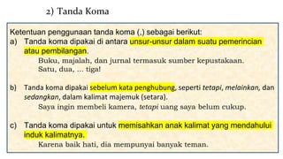 Ketentuan penggunaan tanda koma (,) sebagai berikut:
a) Tanda koma dipakai di antara unsur-unsur dalam suatu pemerincian
atau pembilangan.
Buku, majalah, dan jurnal termasuk sumber kepustakaan.
Satu, dua, ... tiga!
b) Tanda koma dipakai sebelum kata penghubung, seperti tetapi, melainkan, dan
sedangkan, dalam kalimat majemuk (setara).
Saya ingin membeli kamera, tetapi uang saya belum cukup.
c) Tanda koma dipakai untuk memisahkan anak kalimat yang mendahului
induk kalimatnya.
Karena baik hati, dia mempunyai banyak teman.
2) Tanda Koma
 