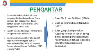 o Ejaan adalah kaidah-kaidah cara
menggambarkan bunyi-bunyi (kata,
kalimat, dan sebagainya) dalam
bentuk tulisan (huruf-huruf) serta
penggunaan tanda baca.
o Tujuan ejaan adalah agar teratur dan
seragam dalam penulisan
o Ejaan yang sekarang berlaku adalah
Pedoman Umum Ejaan Bahasa
Indonesia (PUEBI), didasarkan pada
Permendikbud Nomor 50 Tahun 2015
tentang PUEBI
o Ejaan Ch. A. van Ophijsen (1901)
o Ejaan Soewandi/Ejaan Repbublik
(1947)
o Ejaan yang Disempurnakan
(Keppres Nomor 57 Tahun 1972)
diikuti dengan penyebaran buku
Pedoman Ejaan Bahasa Indonesia
yang Disempurnakan oleh
Depdikbud
 