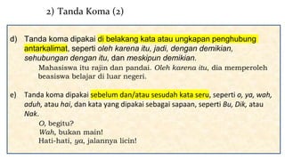 d) Tanda koma dipakai di belakang kata atau ungkapan penghubung
antarkalimat, seperti oleh karena itu, jadi, dengan demikian,
sehubungan dengan itu, dan meskipun demikian.
Mahasiswa itu rajin dan pandai. Oleh karena itu, dia memperoleh
beasiswa belajar di luar negeri.
e) Tanda koma dipakai sebelum dan/atau sesudah kata seru, seperti o, ya, wah,
aduh, atau hai, dan kata yang dipakai sebagai sapaan, seperti Bu, Dik, atau
Nak.
O, begitu?
Wah, bukan main!
Hati-hati, ya, jalannya licin!
2) Tanda Koma (2)
 