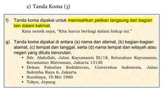 f) Tanda koma dipakai untuk memisahkan petikan langsung dari bagian
lain dalam kalimat.
Kata nenek saya, “Kita harus berbagi dalam hidup ini.”
g) Tanda koma dipakai di antara (a) nama dan alamat, (b) bagian-bagian
alamat, (c) tempat dan tanggal, serta (d) nama tempat dan wilayah atau
negeri yang ditulis berurutan.
 Sdr. Abdullah, Jalan Kayumanis III/18, Kelurahan Kayumanis,
Kecamatan Matraman, Jakarta 13130
 Dekan Fakultas Kedokteran, Universitas Indonesia, Jalan
Salemba Raya 6, Jakarta
 Surabaya, 10 Mei 1960
 Tokyo, Jepang
2) Tanda Koma (3)
 