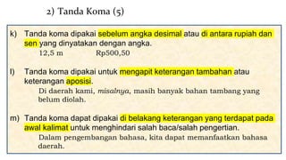 k) Tanda koma dipakai sebelum angka desimal atau di antara rupiah dan
sen yang dinyatakan dengan angka.
12,5 m Rp500,50
l) Tanda koma dipakai untuk mengapit keterangan tambahan atau
keterangan aposisi.
Di daerah kami, misalnya, masih banyak bahan tambang yang
belum diolah.
m) Tanda koma dapat dipakai di belakang keterangan yang terdapat pada
awal kalimat untuk menghindari salah baca/salah pengertian.
Dalam pengembangan bahasa, kita dapat memanfaatkan bahasa
daerah.
2) Tanda Koma (5)
 