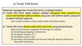 Ketentuan penggunaan tanda titik koma (;) sebagai berikut:
a) Tanda titik koma dapat dipakai sebagai pengganti kata penghubung
untuk memisahkan kalimat setara yang satu dari kalimat setara yang lain
di dalam kalimat majemuk.
Hari sudah malam; anak-anak masih membaca buku.
b) Tanda titik koma dipakai pada akhir perincian yang berupa klausa.
Syarat penerimaan pegawai di lembaga ini adalah
(1) berkewarganegaraan Indonesia;
(2) berijazah sarjana S-1;
(3) berbadan sehat; dan
(4) bersedia ditempatkan di seluruh wilayah Negara Kesatuan
Republik Indonesia.
3) Tanda Titik Koma
 