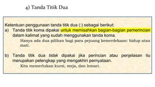 Ketentuan penggunaan tanda titik dua (:) sebagai berikut:
a) Tanda titik koma dipakai untuk memisahkan bagian-bagian pemerincian
dalam kalimat yang sudah menggunakan tanda koma.
Hanya ada dua pilihan bagi para pejuang kemerdekaan: hidup atau
mati.
b) Tanda titik dua tidak dipakai jika perincian atau penjelasan itu
merupakan pelengkap yang mengakhiri pernyataan.
Kita memerlukan kursi, meja, dan lemari.
4) Tanda Titik Dua
 