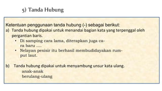 Ketentuan penggunaan tanda hubung (-) sebagai berikut:
a) Tanda hubung dipakai untuk menandai bagian kata yang terpenggal oleh
pergantian baris.
• Di samping cara lama, diterapkan juga ca-
ra baru ….
• Nelayan pesisir itu berhasil membudidayakan rum-
put laut.
b) Tanda hubung dipakai untuk menyambung unsur kata ulang.
anak-anak
berulang-ulang
5) Tanda Hubung
 