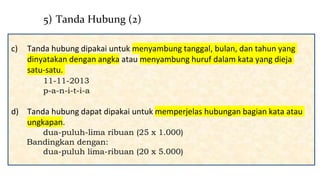 c) Tanda hubung dipakai untuk menyambung tanggal, bulan, dan tahun yang
dinyatakan dengan angka atau menyambung huruf dalam kata yang dieja
satu-satu.
11-11-2013
p-a-n-i-t-i-a
d) Tanda hubung dapat dipakai untuk memperjelas hubungan bagian kata atau
ungkapan.
dua-puluh-lima ribuan (25 x 1.000)
Bandingkan dengan:
dua-puluh lima-ribuan (20 x 5.000)
5) Tanda Hubung (2)
 