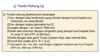e) Tanda hubung dipakaiuntuk merangkai
(1)se- dengan kata berikutnya yang dimulai dengan huruf kapital (se-
Indonesia, se-Jawa Barat);
(2)ke- dengan angka (peringkat ke-2);
(3)angka dengan –an (tahun 1950-an);
(4)kata atau imbuhan dengan singkatan yang berupa huruf kapital (hari-
H, sinar-X, ber-KTP, di-SK-kan);
(5)kata dengan kata ganti Tuhan (ciptaan-Nya, atas rahmat-Mu);
(6)huruf dan angka (D-3, S-1, S-2).
(7) kata ganti -ku, -mu, dan -nya dengan singkatan yang berupa huruf kapital
(KTP-mu, SIM-nya, STNK-ku).
5) Tanda Hubung (3)
 