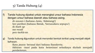 f) Tanda hubung dipakai untuk merangkai unsur bahasa Indonesia
dengan unsur bahasa daerah atau bahasa asing.
di-sowan-i (bahasa Jawa, ‘didatangi’)
ber-pariban (bahasa Batak, ‘bersaudara sepupu’)
di-back up
me-recall
pen-tackle-an
g) Tanda hubung digunakan untuk menandai bentuk terikat yang menjadi objek
bahasan.
Kata pasca- berasal dari bahasa Sanskerta.
Akhiran -isasi pada kata betonisasi sebaiknya diubah menjadi
pembetonan.
5) Tanda Hubung (4)
 