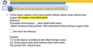 1. Tanda elipsis dipakai untuk menunjukkan bahwa dalam suatu kalimat atau
kutipan ada bagian yang dihilangkan.
Misalnya:
Penyebab kemerosotan ... akan diteliti lebih lanjut.
Dalam Undang-Undang Dasar 1945 disebutkan bahwa bahasa negara ialah
….
..., lain lubuk lain ikannya.
Catatan:
(1) Tanda elipsis itu didahului dan diikuti dengan spasi.
(2) Tanda elipsis pada akhir kalimat diikuti oleh tanda
titik (jumlah titik empat buah).
 