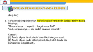 (lanjutan)
2. Tanda elipsis dipakai untuk menulis ujaran yang tidak selesai dalam dialog.
Misalnya:
“Menurut saya … seperti … bagaimana, Bu?”
“Jadi, simpulannya … oh, sudah saatnya istirahat.”
Catatan:
(1) Tanda elipsis itu didahului dan diikuti dengan spasi.
(2) Tanda elipsis pada akhir kalimat diikuti oleh tanda titik
(jumlah titik empat buah).
 