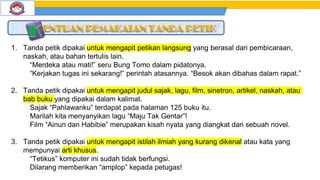 1. Tanda petik dipakai untuk mengapit petikan langsung yang berasal dari pembicaraan,
naskah, atau bahan tertulis lain.
“Merdeka atau mati!” seru Bung Tomo dalam pidatonya.
“Kerjakan tugas ini sekarang!” perintah atasannya. “Besok akan dibahas dalam rapat.”
2. Tanda petik dipakai untuk mengapit judul sajak, lagu, film, sinetron, artikel, naskah, atau
bab buku yang dipakai dalam kalimat.
Sajak “Pahlawanku” terdapat pada halaman 125 buku itu.
Marilah kita menyanyikan lagu “Maju Tak Gentar”!
Film “Ainun dan Habibie” merupakan kisah nyata yang diangkat dari sebuah novel.
3. Tanda petik dipakai untuk mengapit istilah ilmiah yang kurang dikenal atau kata yang
mempunyai arti khusus.
“Tetikus” komputer ini sudah tidak berfungsi.
Dilarang memberikan “amplop” kepada petugas!
 