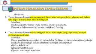 (lanjutan)
3. Tanda kurung dipakai untuk mengapit huruf atau kata yang keberadaannya di dalam
teks dapat dimunculkan atau dihilangkan.
Misalnya:
Dia berangkat ke kantor selalu menaiki (bus) Transjakarta.
Pesepak bola kenamaan itu berasal dari (Kota) Padang.
4. Tanda kurung dipakai untuk mengapit huruf atau angka yang digunakan sebagai
penanda pemerincian.
Misalnya:
Faktor produksi menyangkut (a) bahan baku, (b) biaya produksi, dan (c) tenaga kerja.
Dia harus melengkapi berkas lamarannya dengan melampirkan
(1) akta kelahiran,
(2) ijazah terakhir, dan
(3) surat keterangan kesehatan.
 