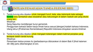 1. Tanda kurung siku dipakai untuk mengapit huruf, kata, atau kelompok kata sebagai
koreksi atau tambahan atas kesalahan atau kekurangan di dalam naskah asli yang ditulis
orang lain.
Misalnya:
Sang Sapurba men[d]engar bunyi gemerisik.
Penggunaan bahasa dalam karya ilmiah harus sesuai [dengan] kaidah bahasa Indonesia.
Ulang tahun [Proklamasi Kemerdekaan] Republik Indonesia dirayakan secara khidmat.
2. Tanda kurung siku dipakai untuk mengapit keterangan dalam kalimat penjelas yang
terdapat dalam tanda kurung.
Misalnya:
Persamaan kedua proses itu (perbedaannya dibicarakan di dalam Bab II [lihat halaman
35─38]) perlu dibentangkan di sini.
 