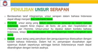 o Berdasarkan taraf integrasinya, unsur serapan dalam bahasa Indonesia
dapat dibagi menjadi dua kelompok besar.
o Pertama, unsur asing yang belum sepenuhnya terserap ke dalam bahasa
Indonesia, seperti force majeur, de facto, de jure, dan l’exploitation de
l’homme par l’homme. Unsur-unsur itu dipakai dalam konteks bahasa
Indonesia, tetapi cara pengucapan dan penulisannya masih mengikuti cara
asing.
o Kedua, unsur asing yang penulisan dan pengucapannya disesuaikan dengan
kaidah bahasa Indonesia. Dalam hal ini, penyerapan diusahakan agar
ejaannya diubah seperlunya sehingga bentuk Indonesianya masih dapat
dibandingkan dengan bentuk asalnya.
 