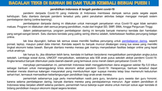 pendidikan indonesia di tengah pandemi covid-19
pandemi daripada Covid-19 yang melanda di Indonesia membawa dampak serius pada segala aspek
kehidupan. Satu diantara dampak pandemi tersebut yaitu yakni perubahan aktivitas belajar mengajar menjadi sistem
pembelajaran daring (online learning).
pembelajaran daripada daring ini dilakukan untuk mencegah penyebaran virus Covid-19 agar tidak semakin
meluas. Program ini dilakukan oleh semua jenjang pendidikan, mulai dari tingkat SD, SMP, SMA, hingga Perguruan Tinggi.
dalam pelaksanaannya, program pembelajaran daring ini ternyata banyak menemui kendala dan hambatan
yang sangat-sangat berarti. Satu diantara kendala yang paling sering ditemui adalah, keterbatasan fasilitas penunjang belajar
online.
tak bisa dipungkiri, bahwa tak semua siswa memiliki fasilitas penunjang untuk pembelajaran daring, seperti
ponsel, laptop, maupun paket data internet. Kendala seperti itu banyak muncul dikalangan orang tua siswa yang memiliki
tingkat ekonomi kelas bawah. Banyak diantara mereka merasa gak mampu menyediakan fasilitas belajar online yang tepat
untuk anaknya.
tak hanya itu, jika dibiarkan lebih lama, kendala ini bahkan berpotensi mengakibatkan peningkatan angka putus
sekolah. Lembaga sosial dunia, UNICEF menyebutkan, setidaknya ada 938 anak putus sekolah akibat pandemi Covid-19.
Angka tersebut banyak ditemukan pada daerah-daerah yang termasuk zona merah dalam penyebaran Covid-19.
menyikapi permasalahan ini, pemerintah Indonesia telah menggelontorkan dana anggaran sekitar Rp 5,6 triliun
sebagai bantuan untuk menanggulangi krisis ekonomi akibat pandemi Covid-19. Harapannya, bantuan tersebut dapat
tersebar merata disemua kalangan masyarakat yang membutuhkan agar supaya mereka tetap bisa memenuhi kebutuhan
sehari-hari, termasuk memastikan keberlangsungan pendidikan bagi anak-anak mereka.
pemerintah sebenarnya juga perlu memerhatikan nasib para guru, terutama guru swasta dan guru honorer,
karena selama pembelajaran daring, banyak diantara mereka yang pendapatannya menurun. Agar sistem pendidikan di
Indonesia tetap berjalan efektif selama pandemi, pemerintah harus bekerja super ekstra untuk mencari solusi agar kendala di
bidang pendidikan maupun ekonomi dapat segera teratasi.
 