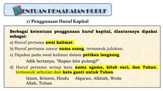 Berbagai ketentuan penggunaan huruf kapital, diantaranya dipakai
sebagai:
a) Huruf pertama awal kalimat.
b) Huruf pertama unsur nama orang, termasuk julukan.
c) Dipakai pada awal kalimat dalam petikan langsung.
Adik bertanya, “Kapan kita pulang?”
d) Huruf pertama setiap kata nama agama, kitab suci, dan Tuhan,
termasuk sebutan dan kata ganti untuk Tuhan.
Islam, Kristen, Hindu Alquran, Alkitab, Weda
Allah, Tuhan
1) Penggunaan Huruf Kapital
 