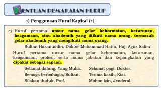 e) Huruf pertama unsur nama gelar kehormatan, keturunan,
keagamaan, atau akademik yang diikuti nama orang, termasuk
gelar akademik yang mengikuti nama orang.
Sultan Hasanuddin, Doktor Mohammad Hatta, Haji Agus Salim
Huruf pertama unsur nama gelar kehormatan, keturunan,
keagamaan, profesi, serta nama jabatan dan kepangkatan yang
dipakai sebagai sapaan.
Selamat datang, Yang Mulia. Selamat pagi, Dokter.
Semoga berbahagia, Sultan. Terima kasih, Kiai.
Silakan duduk, Prof. Mohon izin, Jenderal.
1) Penggunaan Huruf Kapital (2)
 
