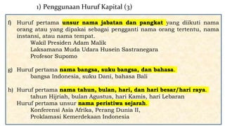 f) Huruf pertama unsur nama jabatan dan pangkat yang diikuti nama
orang atau yang dipakai sebagai pengganti nama orang tertentu, nama
instansi, atau nama tempat.
Wakil Presiden Adam Malik
Laksamana Muda Udara Husein Sastranegara
Profesor Supomo
g) Huruf pertama nama bangsa, suku bangsa, dan bahasa.
bangsa Indonesia, suku Dani, bahasa Bali
h) Huruf pertama nama tahun, bulan, hari, dan hari besar/hari raya.
tahun Hijriah, bulan Agustus, hari Kamis, hari Lebaran
Huruf pertama unsur nama peristiwa sejarah.
Konferensi Asia Afrika, Perang Dunia II,
Proklamasi Kemerdekaan Indonesia
1) Penggunaan Huruf Kapital (3)
 