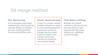 GIt merge method
First : Normal merge
It is a commonly used merge
method and is used to leave all
commits. Merge can divided
into two merging methods:
Fast-forward and Recursive.
Second : Squash and merge
It refers to a merge method
in which commits are made
in a branched development
branch and commit are
brought into the master
branch to create a new
commit, and branch
commits are erased by
removing the branch.
Third : Rebase and Merge
Relocate the commit
contents to the branch that
becomes the base and
proceed with the merge
without any additional
commit message.
7
 