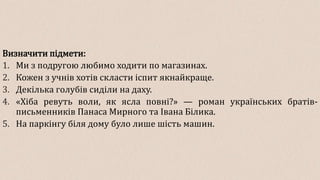 Визначити підмети:
1. Ми з подругою любимо ходити по магазинах.
2. Кожен з учнів хотів скласти іспит якнайкраще.
3. Декілька голубів сиділи на даху.
4. «Хіба ревуть воли, як ясла повні?» — роман українських братів-
письменників Панаса Мирного та Івана Білика.
5. На паркінгу біля дому було лише шість машин.
 