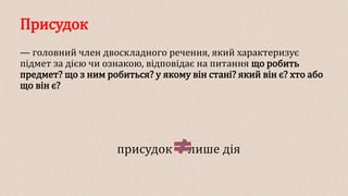 Присудок
— головний член двоскладного речення, який характеризує
підмет за дією чи ознакою, відповідає на питання що робить
предмет? що з ним робиться? у якому він стані? який він є? хто або
що він є?
присудок лише дія
 