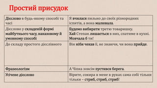 Простий присудок
Дієслово в будь-якому способі та
часі
Я вчилася пильно до своїх різнородних
іспитів, а вона малювала.
Дієслово у складеній формі
майбутнього часу, наказовому й
умовному способі
Будемо вибирати третю товаришку.
Хай Степан лишається в них, спатиме в кухні.
Мовчала б ти!
До складу простого дієслівного Він ніби чекав її, не знаючи, чи вона прийде.
Фразеологізм А Чіпка зовсім пустився берега.
Усічене дієслово Вірите, сокира в мене в руках сама собі тільки
тільки – стриб, стриб, стриб!
 
