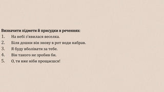 Визначити підмети й присудки в реченнях:
1. На небі з’явилася веселка.
2. Біля дошки він знову в рот води набрав.
3. Я буду вболівати за тебе.
4. Він такого не зробив би.
5. О, ти вже ніби прощаєшся!
 