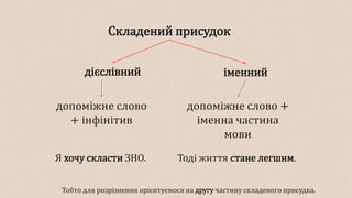 Складений присудок
іменний
дієслівний
допоміжне слово +
іменна частина
мови
допоміжне слово
+ інфінітив
Я хочу скласти ЗНО. Тоді життя стане легшим.
Тобто для розрізнення орієнтуємося на другу частину складеного присудка.
 