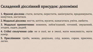 Складений дієслівний присудок: допоміжні
1. Фразові дієслова: стати, почати, перестати, закінчувати, продовжувати,
кинутися, зостатися.
2. Модальні дієслова: могти, хотіти, мусити, намагатися, уміти, любити.
3. Модальні прикметники: повинен, зобов’язаний, готовий, змушений,
згоден, ладен, радий.
4. Стійкі сполучення слів: не в силі, не в змозі, мати можливість, мати
намір.
5. Прислівники: треба, можна, доцільно, слід, важко, сором, приємно,
легко.
 