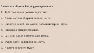 Визначити підмети й присудки в реченнях:
1. Тобі твоя земля родити перестане.
2. Дівчина стала збирати польові квіти.
3. Надвечір на небі ти можеш побачити чарівні зірки.
4. Він бажав піти разом з нею.
5. Сам лиш народ помогти собі зможе.
6. Ферзь ладен за короля померти.
7. Я друга побачити мушу.
 