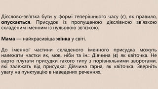 Дієслово-зв’язка бути у формі теперішнього часу (є), як правило,
опускається. Присудок із пропущеною дієслівною зв’язкою
складеним іменним із нульовою зв’язкою.
Мама — найкрасивіша жінка у світі.
До іменної частини складеного іменного присудка можуть
належати частки як, мов, ніби та ін.: Дівчина (є) як квіточка. Не
варто плутати присудки такого типу з порівняльними зворотами,
які залежать від присудка: Дівчина гарна, як квіточка. Зверніть
увагу на пунктуацію в наведених реченнях.
 