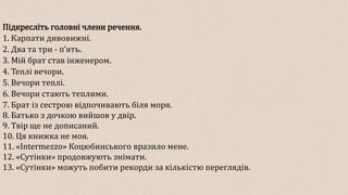 Підкресліть головні члени речення.
1. Карпати дивовижні.
2. Два та три - пʼять.
3. Мій брат став інженером.
4. Теплі вечори.
5. Вечори теплі.
6. Вечори стають теплими.
7. Брат із сестрою відпочивають біля моря.
8. Батько з дочкою вийшов у двір.
9. Твір ще не дописаний.
10. Ця книжка не моя.
11. «Intermezzo» Коцюбинського вразило мене.
12. «Сутінки» продовжують знімати.
13. «Сутінки» можуть побити рекорди за кількістю переглядів.
 