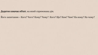 Додаток означає об’єкт, на який спрямована дія.
Його запитання – Кого? Чого? Кому? Чому? Кого? Що? Ким? Чим? На кому? На чому?
 