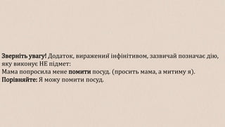 Зверніть увагу! Додаток, виражений інфінітивом, зазвичай позначає дію,
яку виконує НЕ підмет:
Мама попросила мене помити посуд. (просить мама, а митиму я).
Порівняйте: Я можу помити посуд.
 